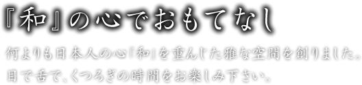 『和』の心でおもてなし／何よりも日本人の心『和』を重んじた雅な空間を創りました。目で舌で、くつろぎの時間をお楽しみ下さい。